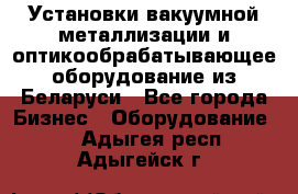 Установки вакуумной металлизации и оптикообрабатывающее оборудование из Беларуси - Все города Бизнес » Оборудование   . Адыгея респ.,Адыгейск г.